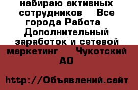 набираю активных сотрудников  - Все города Работа » Дополнительный заработок и сетевой маркетинг   . Чукотский АО